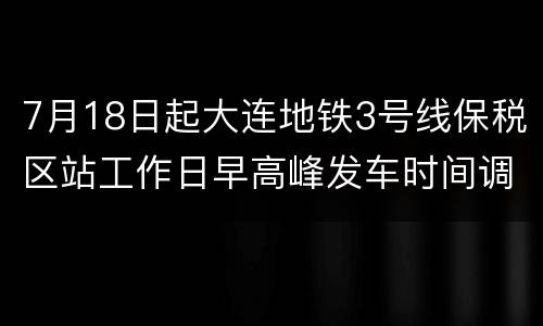7月18日起大连地铁3号线保税区站工作日早高峰发车时间调整