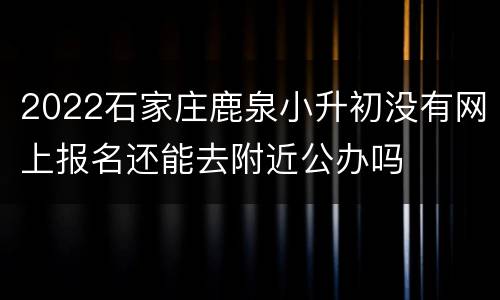 2022石家庄鹿泉小升初没有网上报名还能去附近公办吗