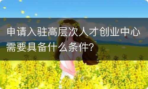 申请入驻高层次人才创业中心需要具备什么条件？