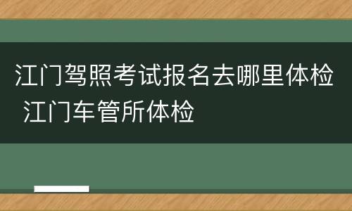 江门驾照考试报名去哪里体检 江门车管所体检