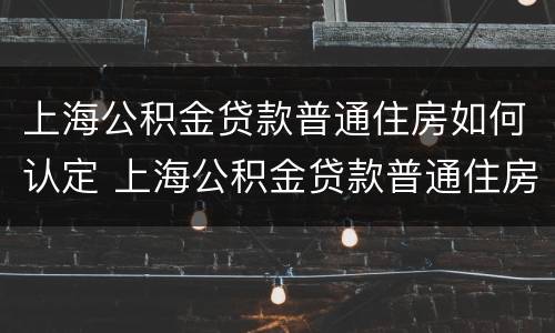 上海公积金贷款普通住房如何认定 上海公积金贷款普通住房如何认定的