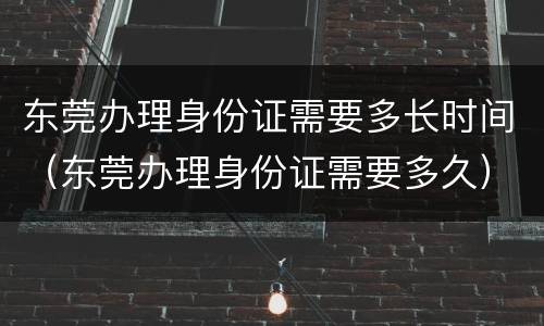 东莞办理身份证需要多长时间（东莞办理身份证需要多久）