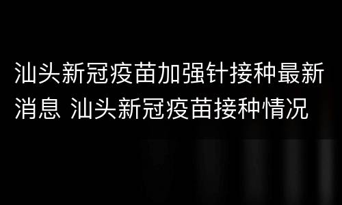 汕头新冠疫苗加强针接种最新消息 汕头新冠疫苗接种情况