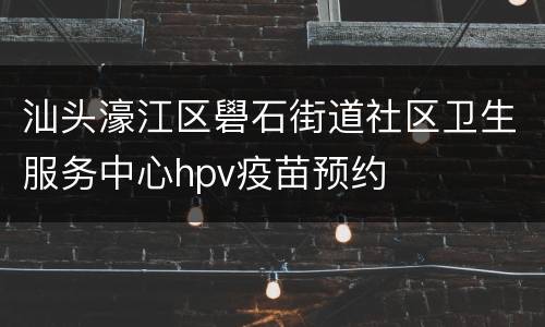 汕头濠江区礐石街道社区卫生服务中心hpv疫苗预约