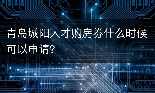 青岛城阳人才购房券什么时候可以申请？