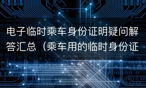 电子临时乘车身份证明疑问解答汇总（乘车用的临时身份证明）