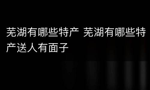 芜湖有哪些特产 芜湖有哪些特产送人有面子