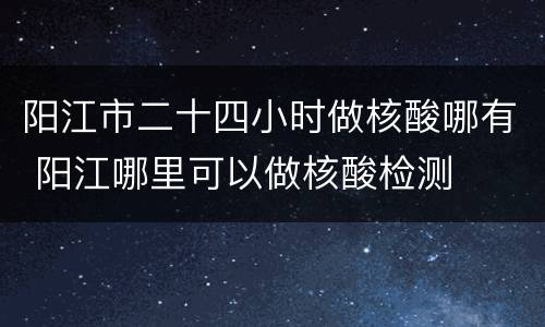阳江市二十四小时做核酸哪有 阳江哪里可以做核酸检测