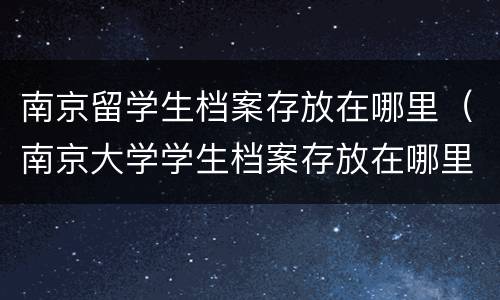 南京留学生档案存放在哪里（南京大学学生档案存放在哪里）