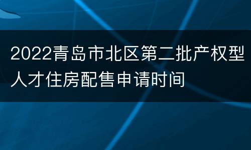 2022青岛市北区第二批产权型人才住房配售申请时间