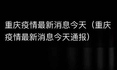 重庆疫情最新消息今天（重庆疫情最新消息今天通报）