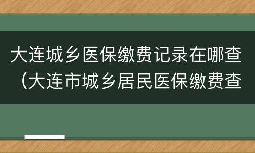 大连城乡医保缴费记录在哪查（大连市城乡居民医保缴费查询）