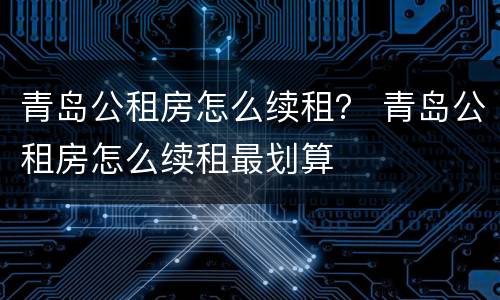 青岛公租房怎么续租？ 青岛公租房怎么续租最划算