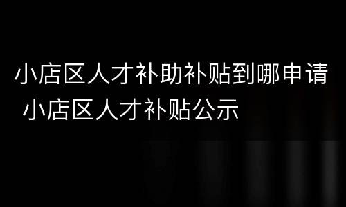 小店区人才补助补贴到哪申请 小店区人才补贴公示