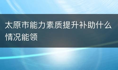 太原市能力素质提升补助什么情况能领