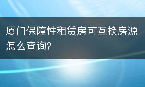 厦门保障性租赁房可互换房源怎么查询？