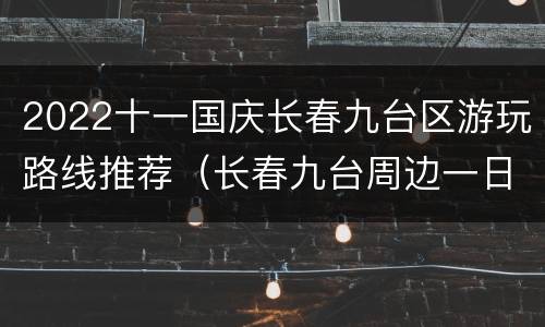 2022十一国庆长春九台区游玩路线推荐（长春九台周边一日游去哪好）