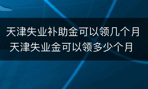 天津失业补助金可以领几个月 天津失业金可以领多少个月