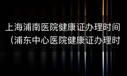 上海浦南医院健康证办理时间（浦东中心医院健康证办理时间）