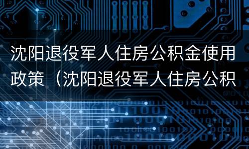沈阳退役军人住房公积金使用政策（沈阳退役军人住房公积金使用政策最新）