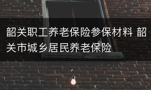 韶关职工养老保险参保材料 韶关市城乡居民养老保险