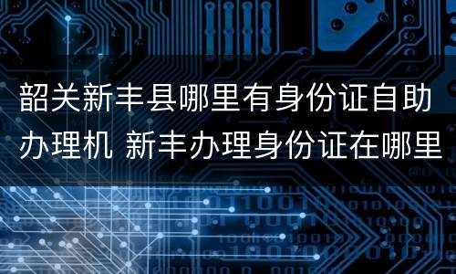 韶关新丰县哪里有身份证自助办理机 新丰办理身份证在哪里