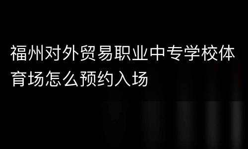 福州对外贸易职业中专学校体育场怎么预约入场