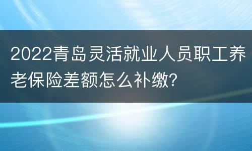 2022青岛灵活就业人员职工养老保险差额怎么补缴？