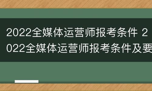2022全媒体运营师报考条件 2022全媒体运营师报考条件及要求