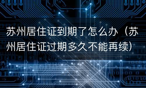 苏州居住证到期了怎么办（苏州居住证过期多久不能再续）