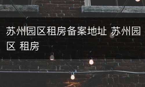 苏州园区租房备案地址 苏州园区 租房