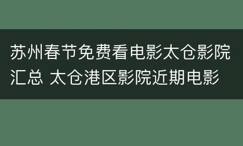 苏州春节免费看电影太仓影院汇总 太仓港区影院近期电影