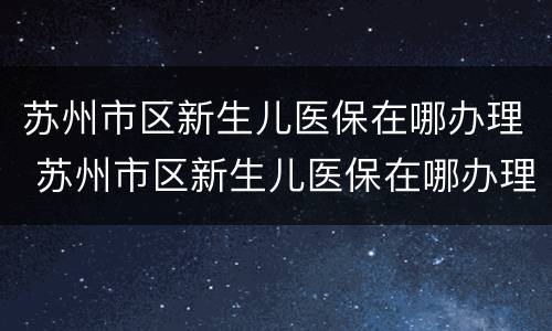 苏州市区新生儿医保在哪办理 苏州市区新生儿医保在哪办理手续