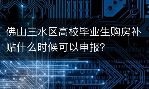 佛山三水区高校毕业生购房补贴什么时候可以申报？