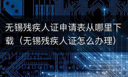 无锡残疾人证申请表从哪里下载（无锡残疾人证怎么办理）