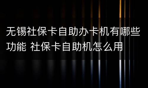 无锡社保卡自助办卡机有哪些功能 社保卡自助机怎么用