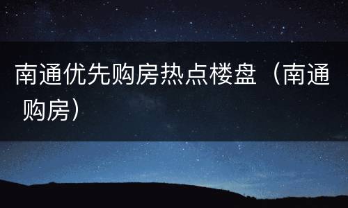 南通优先购房热点楼盘（南通 购房）
