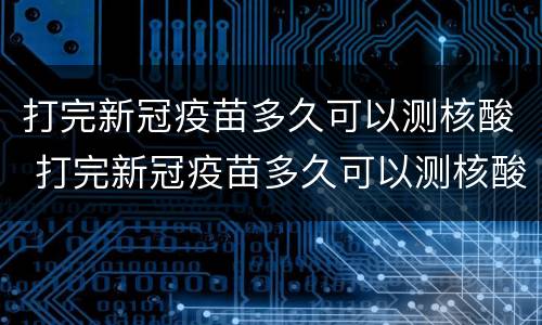 打完新冠疫苗多久可以测核酸 打完新冠疫苗多久可以测核酸?