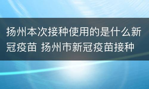 扬州本次接种使用的是什么新冠疫苗 扬州市新冠疫苗接种