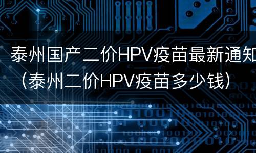 泰州国产二价HPV疫苗最新通知（泰州二价HPV疫苗多少钱）