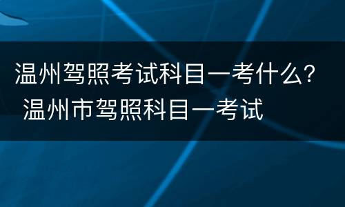 温州驾照考试科目一考什么？ 温州市驾照科目一考试