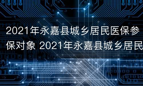 2021年永嘉县城乡居民医保参保对象 2021年永嘉县城乡居民医保参保对象是什么