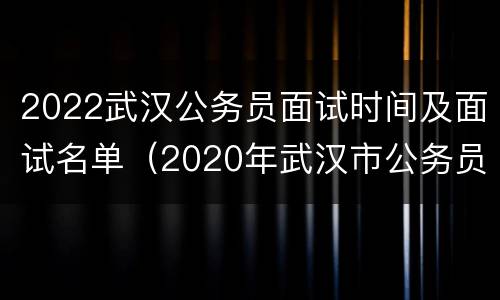 2022武汉公务员面试时间及面试名单（2020年武汉市公务员笔试面试总成绩会总）