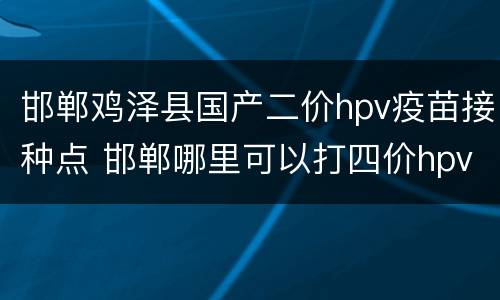 邯郸鸡泽县国产二价hpv疫苗接种点 邯郸哪里可以打四价hpv疫苗
