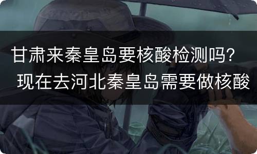 甘肃来秦皇岛要核酸检测吗？ 现在去河北秦皇岛需要做核酸检测吗