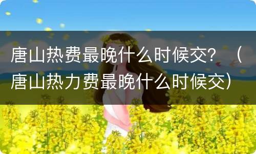 唐山热费最晚什么时候交？（唐山热力费最晚什么时候交）