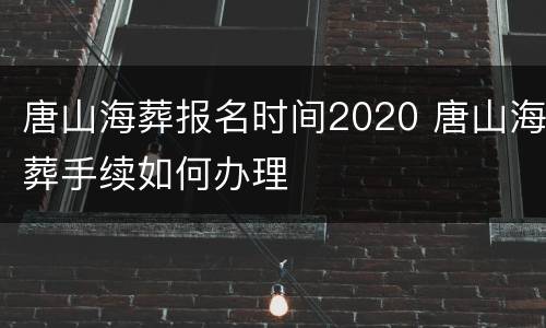 唐山海葬报名时间2020 唐山海葬手续如何办理