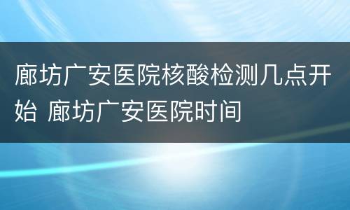 廊坊广安医院核酸检测几点开始 廊坊广安医院时间