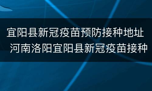 宜阳县新冠疫苗预防接种地址 河南洛阳宜阳县新冠疫苗接种点