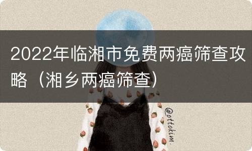 2022年临湘市免费两癌筛查攻略（湘乡两癌筛查）